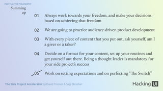 The Side Project Accelerator by David Tintner & Sagi Shrieber
PART 1/2: THE PHILOSOPHY
Always work towards your freedom, and make your decisions
based on achieving that freedom
We are going to practice audience-driven product development
With every piece of content that you put out, ask yourself, am I
a giver or a taker?
Decide on a format for your content, set up your routines and
get yourself out there. Being a thought leader is mandatory for
your side project’s success
Work on setting expectations and on perfecting “The Switch”
01
02
03
04
05
Summing
up
 