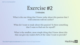 The Side Project Accelerator by David Tintner & Sagi Shrieber
PART 1/2: THE PHILOSOPHY
What is the one thing that I know today about this passion that I
wish someone told me earlier?
What do I want to study about this passion? Is there something
that I want to ﬁnd out for myself?
What is the smallest, most simple thing that I know about this
that can give my readers 80% of the value I want to provide?
Exercise #2
5 minutes
 