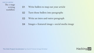 The Side Project Accelerator by David Tintner & Sagi Shrieber
PART 2/2: WRITING
The 7 stage
writing
workﬂow
Write bullets to map out your article
Turn those bullets into paragraphs
Write an intro and outro paragraph
Images + featured image + social media image
01
02
03
04
 