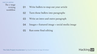 The Side Project Accelerator by David Tintner & Sagi Shrieber
PART 2/2: WRITING
The 7 stage
writing
workﬂow
Write bullets to map out your article
Turn those bullets into paragraphs
Write an intro and outro paragraph
Images + featured image + social media image
Run some ﬁnal editing
01
02
03
04
05
 