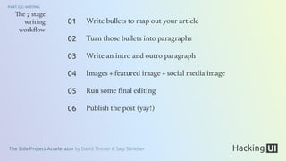 The Side Project Accelerator by David Tintner & Sagi Shrieber
PART 2/2: WRITING
The 7 stage
writing
workﬂow
Write bullets to map out your article
Turn those bullets into paragraphs
Write an intro and outro paragraph
Images + featured image + social media image
Run some ﬁnal editing
Publish the post (yay!)
01
02
03
04
05
06
 