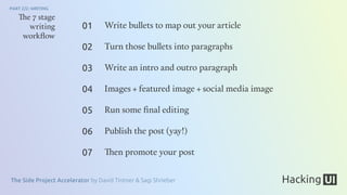 The Side Project Accelerator by David Tintner & Sagi Shrieber
PART 2/2: WRITING
The 7 stage
writing
workﬂow
Write bullets to map out your article
Turn those bullets into paragraphs
Write an intro and outro paragraph
Images + featured image + social media image
Run some ﬁnal editing
Publish the post (yay!)
Then promote your post
01
02
03
04
05
06
07
 