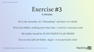 The Side Project Accelerator by David Tintner & Sagi Shrieber
PART 1/2: THE PHILOSOPHY
Be in the mentality of a “Braindump” and don’t over think!
Write just bullets, nothing more than that. 1 word to 2 sentences each
The bullets should be IN NO PARTICULAR ORDER
You can also add sub-bullets. Again - in no particular order
Exercise #3
5 minutes
 