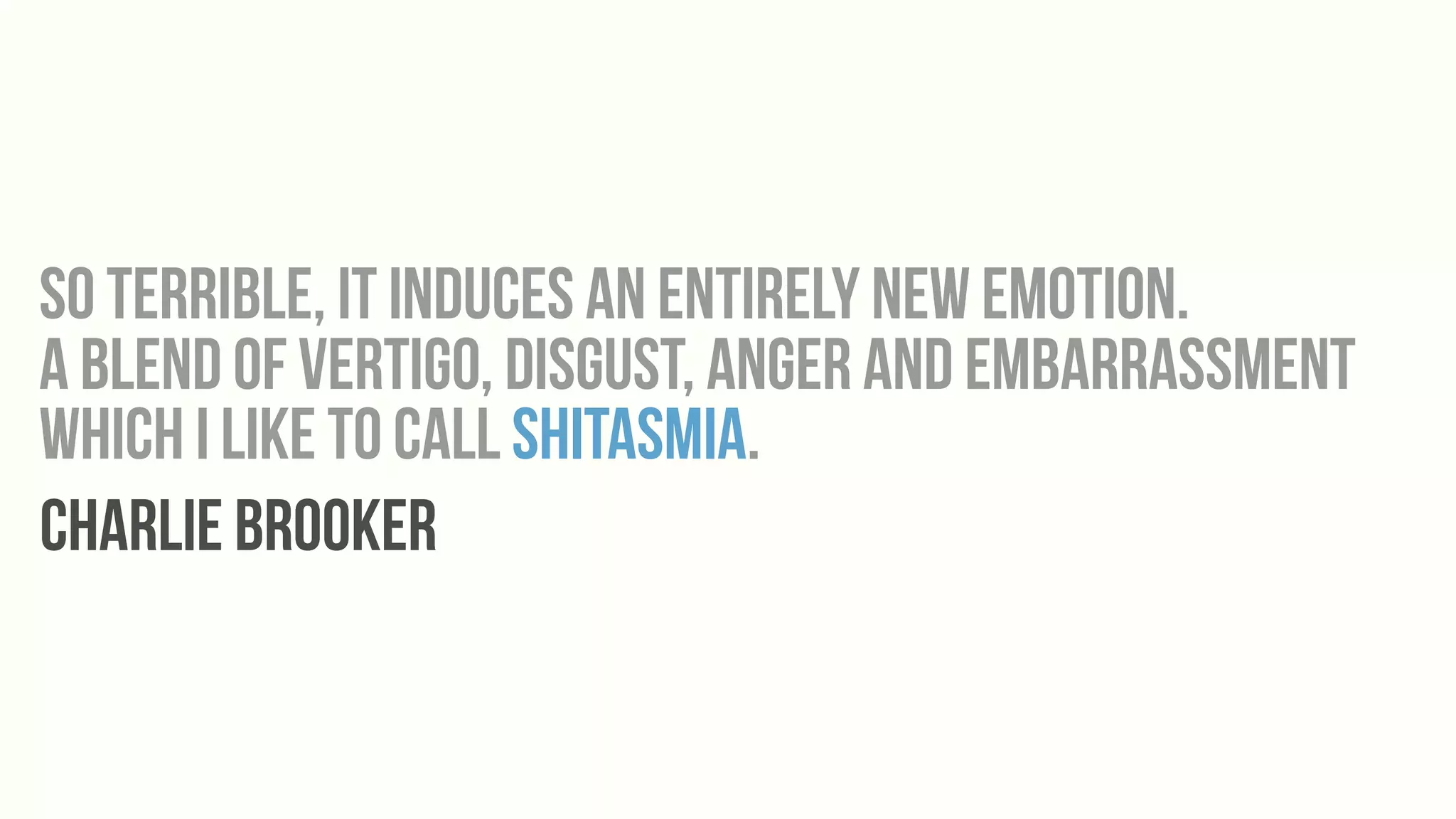 So terrible, it induces an entirely new emotion.
a blend of vertigo, disgust, anger and embarrassment
which I like to call shitasmia.
Charlie Brooker
 
