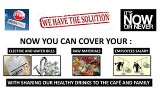 NOW YOU CAN COVER YOUR :
ELECTRIC AND WATER BILLS RAW MATERIALS EMPLOYEES SALARY
WITH SHARING OUR HEALTHY DRINKS TO THE CAFÉ AND FAMILY
 