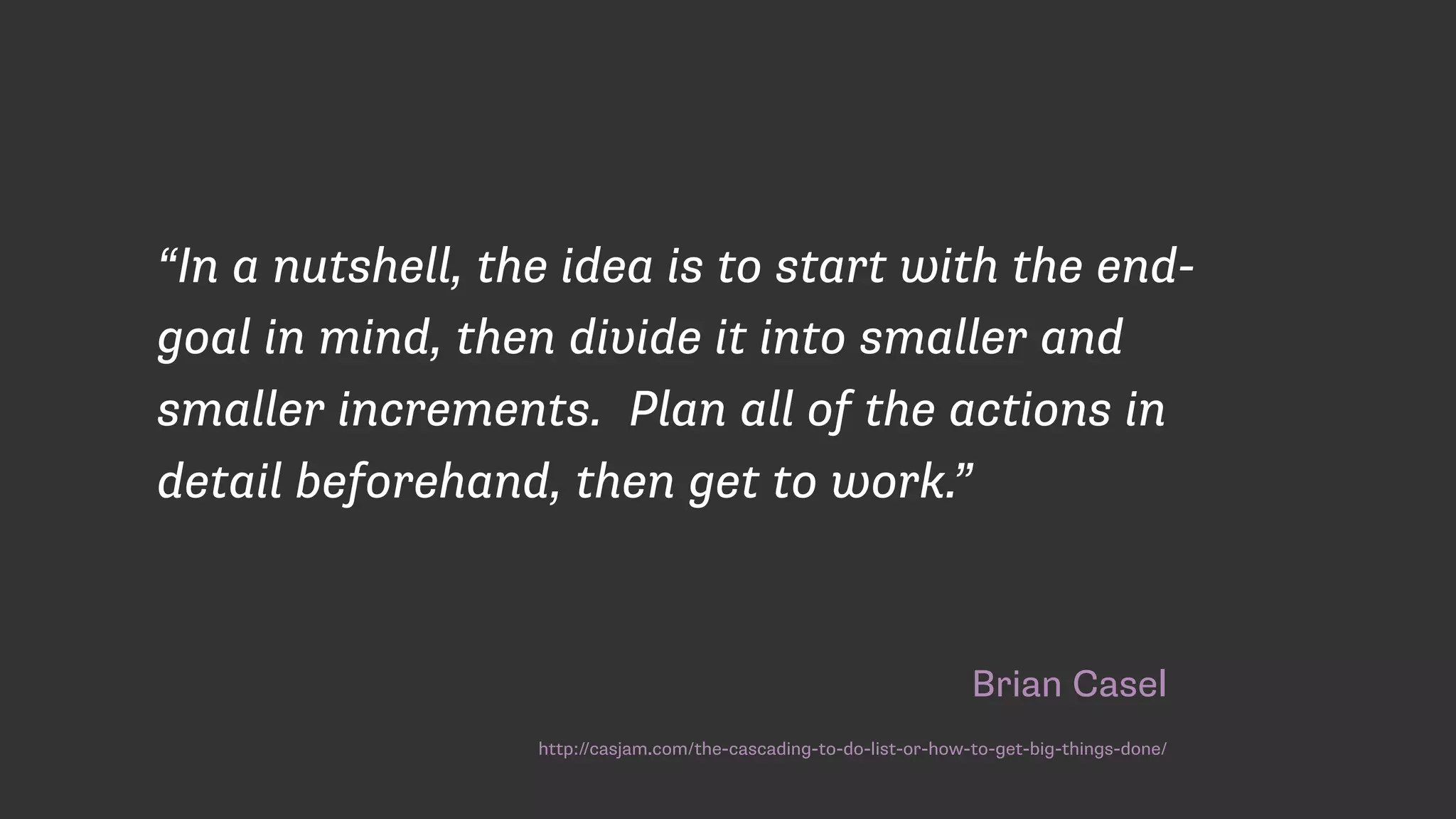 Brian Casel
http://casjam.com/the-cascading-to-do-list-or-how-to-get-big-things-done/
“In a nutshell, the idea is to start with the end-
goal in mind, then divide it into smaller and
smaller increments.  Plan all of the actions in
detail beforehand, then get to work.”
 