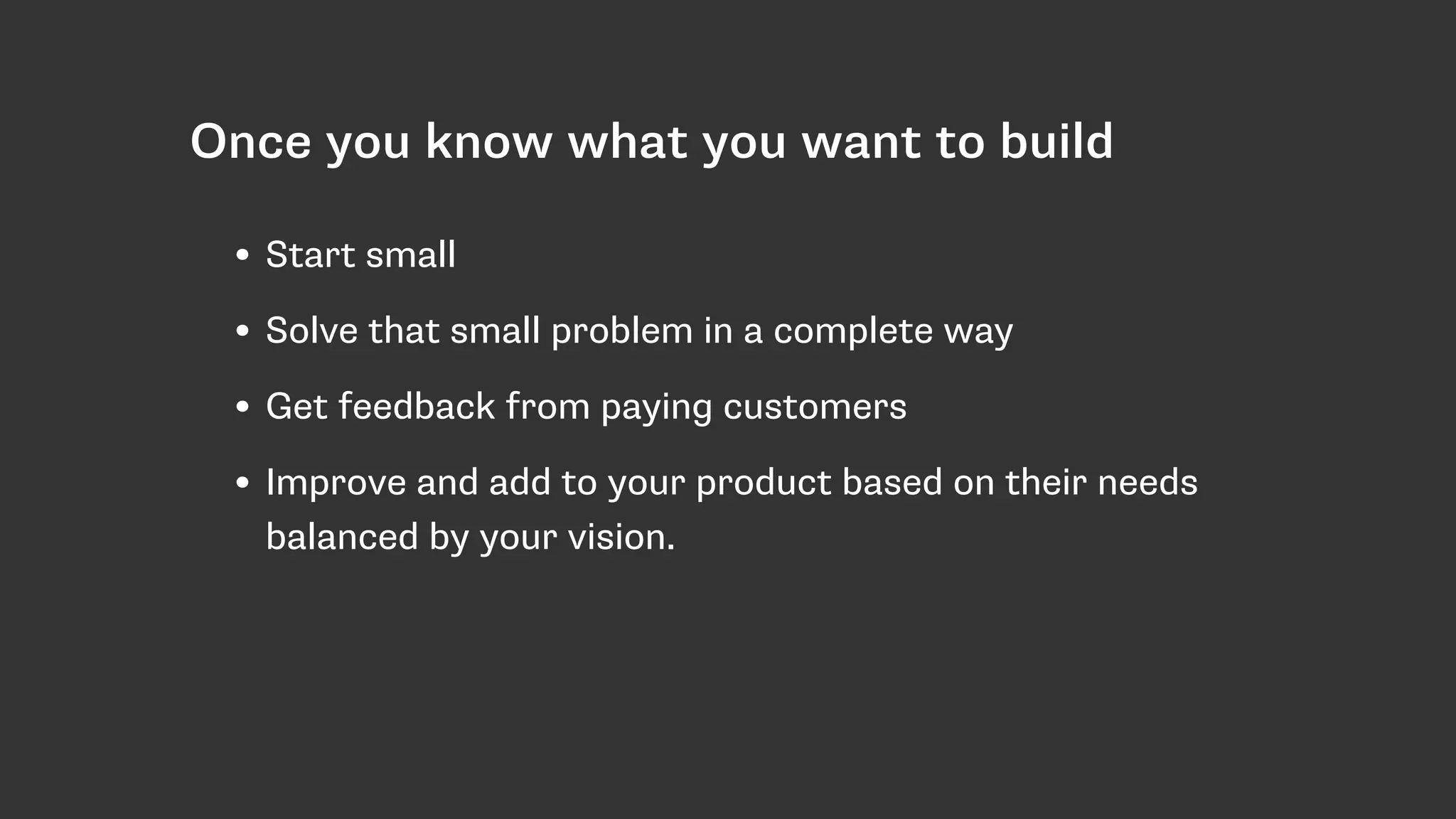Once you know what you want to build
• Start small
• Solve that small problem in a complete way
• Get feedback from paying customers
• Improve and add to your product based on their needs
balanced by your vision.
 