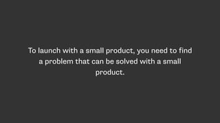 To launch with a small product, you need to find
a problem that can be solved with a small
product.
 