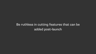 Be ruthless in cutting features that can be
added post-launch
 