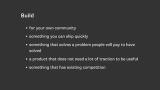 • for your own community
• something you can ship quickly
• something that solves a problem people will pay to have
solved
• a product that does not need a lot of traction to be useful
• something that has existing competition
Build
 