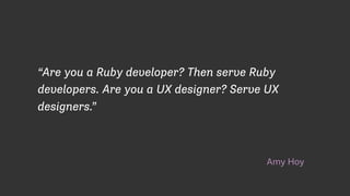 Amy Hoy
“Are you a Ruby developer? Then serve Ruby
developers. Are you a UX designer? Serve UX
designers.”
 