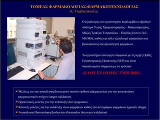 ΤΟΜΕΑΣΤΟΜΕΑΣ ΦΑΡΜΑΚΟΛΟΓΙΑΣΦΑΡΜΑΚΟΛΟΓΙΑΣ--ΦΑΡΜΑΚΟΤΕΧΝΟΛΟΓΙΑΣΦΑΡΜΑΚΟΤΕΧΝΟΛΟΓΙΑΣ
ΚΚ.. ΤαµβακόπουλοςΤαµβακόπουλος
Ο εξοπλισµός του εργαστηρίου περιλαµβάνει υβριδικό
σύστηµα Υγρής Χρωµατογραφίας – Φασµατοµετρίας
Μάζας Τριπλού Τετραπόλου – Παγίδας Ιόντων (LC-
MS/MS), καθώς και άλλο εξοπλισµό απαραίτητο για
βιοαναλύσεις και αξιολόγηση φαρµάκων .
Το εργαστήριο λειτουργεί σύµφωνα µε τις αρχές Ορθής
Εργαστηριακής Πρακτικής (GLP) και είναι
διαπιστευµένο σύµφωνα µε το πρότυπο
«ΕΛΟΤ EN ISO/IEC 17025:2005».
Μελέτες για την ανακάλυψη βιοενεργών ουσιών (πιθανά φάρµακα) και για την πιστοποίηση
φαρµακευτικών στόχων (target validation).
Προκλινικές µελέτες για την ανάπτυξη νέων φαρµάκων.
Κλινικές µελέτες για την ανάπτυξη νέων φαρµάκων καθώς και αντιγράφων φαρµάκων (generic drugs).
Ανακάλυψη-Πιστοποίηση βιοδεικτών (biomarker discovery/validation)
VARIOUS OTHER TRANSGENIC/KNOCKOUT STRAINS
Tumor Necrosis Factor (TNF)-a -/- (Tnfa -/-)
Interleukin 6 -/- (Il6-/-)
Corticotropin Releasing Hormone -/- (Crh -/-)
Double transgenics Crh-/- / Tnfa -/-, Crh-/- / Il6 -/-
Corticotropin Releasing Hormone receptor 1 -/- (Crhr1-/-)
Corticotropin Releasing Hormone receptor 2 -/- (Crhr2-/-)
Opn-/- C57BL/6 mice (osteopontin deficient)
Opn-/- BALB/c mice
RAG-/- BALB/c mice
RAG-/- C57BL/6 mice
Opn-/-RAG-/- C57BL/6 mice
DO11.10 TCR Tg BALB/c
DO11.10 TCR Tg RAG-/- BALB/c
BMP-responsive GFP C57BL/6 mice
TLR7-/- C57BL/6 mice
IFNγ-/- C57BL/6 mice
Type I IFN -/- 129 mice
NOD.CB17-Prkdcscid/J
B6.129S7-Rag1tmom/j
CARDIOVASCULAR MODELS
Mouse models of experimental atherosclerosis (ApoE -/- models, ABCA1-/- model,
SR-B1-/- model)
Rabbit and pig models of experimental atherosclerosis (High fat diet-induced)
Heart failure models (such as desmin -/- heart failure model)
Zebrafish models of cardiovascular disease (myocardial dysfunction,
atrioventricular valve and aortic valve)
Zebrafish model of a Human, adult onset distal axons neurodegenerative disease
(Charcot Marie Tooth)
GFP transgenic animals of the cardiovascular system, midbrain and endodermal
organs for in vivo imaging
METABOLIC AND INFLAMMATORY DISEASE MODELS
Obesity and diabetes models (high-fat diet induced obesity/HFDIO, streptozotocin-
induced diabetes, transgenic specific diseases)
Stress models (acute and chronic)
Zebrafish models of stress response (CRH responsive) and metabolism (adipose
development) under development
Ovalbumin/Alum-induced allergic airway inflammation (model for allergic asthma)
Model for acute Crohn's disease (TNBS)
Model for acute Ulcerative colitis (DSS)
Adoptive transfer models for inflammatory bowel disease
Inflammation (carrageenin-induced, turpentine-induced abscess)
Model for multiple sclerosis (Experimental Autoimmune Encephalomyelitis
Models for lung fibrosis (bleomycin-induced, TGFβ-induced, Activin-induced)
Models for renal fibrosis (unilateral ureteric obstruction (UUO) rat model)
Animal models of rheumatoid arthritis (collagen-induced arthritis, SCW-induced
arthritis)
INFECTIOUS DISEASE MODELS
Sepsis (cecal ligation and perforation model and LPS model)
NEURODEGENERATIVE DISEASES
Animal models for Parkinson’s disease:
Prion-ASYN transgenic (alpha-synuclein transgenic driven by the Prion promoter).
TH-ASYN (1-120) transgenic (truncated alpha-synuclein (1-120) transgenic driven
by the Tyrosine Hydroxylase promoter)
Nurr1 KO (kept as Nurr1 het since the KO is lethal)
Prion-ASYN/Nurr1 het (cross of 1 and 3)
TH-ASYN (1-120)/Nurr1 het (cross of 1 and 2)
Nurr1-GFP BAC transgenic (Georgopoulos will be doing rederivation soon)
Animal models for Multiple Sclerosis (Experimental Autoimmune
Encephalomyelitis)
Animal models for Alzheimer’s disease (APP J20 transgenic mouse model)
Animal models (rats) for substance abuse
Animal models (rats) for learning and memory
Neurofibromin ,NF1 -/+ mice
Parkinson's disease models (rats)
Ζ ΙΚΑ ΜΟΝΤΕΛΑ ΠΟΥ ΧΡΗΣΙΜΟΠΟΙΟΥΝΤΑΙ ΣΤΟ ΙΙΒΕΑΑ
 