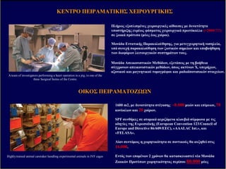 ΚΕΝΤΡΟΚΕΝΤΡΟ ΠΕΙΡΑΜΑΤΙΚΗΣΠΕΙΡΑΜΑΤΙΚΗΣ ΧΕΙΡΟΥΡΓΙΚΗΣΧΕΙΡΟΥΡΓΙΚΗΣ
A team of investigators performing a heart operation in a pig, in one of the
three Surgical Suites of the Centre.
Πλήρως εξοπλισµένες χειρουργικές αίθουσες µε δυνατότητα
υποστήριξης ευρέως φάσµατος χειρουργικά πρωτόκολλα (>2000 !!!!)
σε ζωικά πρότυπα (µύες έως χοίροι)..
Μονάδα Εντατικής Παρακολούθησης, για µετεγχειρητική νοσηλεία,
υπό συνεχή παρακολούθηση των ζωτικών σηµείων και υποβοήθηση
των διαφόρων λειτουργικών συστηµάτων τους.
Μονάδα Απεικονιστικών Μεθόδων, εξετάσεις µε τη βοήθεια
σύγχρονων απεικονιστικών µεθόδων, όπως ακτίνων Χ, υπερήχων,
αξονικού και µαγνητικού τοµογράφου και ραδιοϊσοτοπικών στοιχείων.
Highly trained animal caretaker handling experimental animals in IVF cages
1600 m2, µε δυνατότητα στέγασης ~8.000 µυών και επίµυων, 70
κονίικλων και 20 χοίρων.
SPF συνθήκες σε ατοµικά αεριζόµενα κλουβιά σύµφωνα µε τις
οδηγίες της Ευρωπαϊκής (European Convention 123/Council of
Europe and Directive 86/609/EEC), «AAALAC Int.», και
«FELASA».
Λίαν συντόµως η χωρητικότητα σε ποντικούς θα αυξηθεί στις
16.000.
Εντός των εποµένων 2 χρόνων θα κατασκευαστεί νέα Μονάδα
Ζωικών Προτύπων χωρητικότητας περίπου 80.000 µύες
ΟΙΚΟΣΟΙΚΟΣ ΠΕΙΡΑΜΑΤΟΖ ΝΠΕΙΡΑΜΑΤΟΖ Ν
ΠΡ ΤΕΟΜΙΚΗΠΡ ΤΕΟΜΙΚΗ ΓΟΝΙ∆ΙΟΜΑΤΙΚΗΓΟΝΙ∆ΙΟΜΑΤΙΚΗ ΚΥΤΤΑΡΟΓΕΝΕΤΙΚΗΚΥΤΤΑΡΟΓΕΝΕΤΙΚΗ
ΤΕΧΝΟΛΟΓΙΕΣΤΕΧΝΟΛΟΓΙΕΣ ΑΙΧΜΗΣΑΙΧΜΗΣ ΣΤΟΣΤΟ ΙΙΒΕΑΑΙΙΒΕΑΑ
∆ιαγένεση∆ιαγένεσηLaser MicroLaser Micro--dissectiondissection FACSFACS--SORTINGSORTING ΜελέτηΜελέτη ΠνευµονικήςΠνευµονικής ΛειτουργίαςΛειτουργίας
ΣΥΝΕΣΤΙΑΚΗΣΥΝΕΣΤΙΑΚΗ ΜΙΚΡΟΣΚΜΙΚΡΟΣΚ..
 