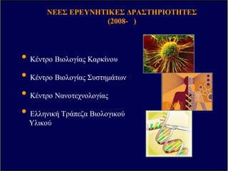 ΒΑΣΙΚΗΒΑΣΙΚΗ ΕΡΕΥΝΑΕΡΕΥΝΑ II
Κυτταρική Βιολογία
Αναπτυξιακή Βιολογία
Βιοχηµεία
Ιστολογία
Φαρµακολογία
ΒΑΣΙΚΗΒΑΣΙΚΗ ΕΡΕΥΝΑΕΡΕΥΝΑ IIII
Μοριακή Βιολογία
Γενετική και Γονιδιακή
Θεραπεία
Βιοτεχνολογία
Φλεγµονή
Βιολογία του
Αναπνευστικού
Συστήµατος
Τράπεζα
Οµφαλοπλακουν-
τιακού Αίµατος
ΝΕΥΡΟΒΙΟΛΟΓΙΑΝΕΥΡΟΒΙΟΛΟΓΙΑ
ΠΕΙΡΑΜΑΤΙΚΗΠΕΙΡΑΜΑΤΙΚΗ
ΧΕΙΡΟΥΡΓΙΚΗΧΕΙΡΟΥΡΓΙΚΗ
Καρδιαγγειακό
Σύστηµα
Βιο-µηχανική
Εκπαίδευση
ΚΛΙΝΙΚΗΚΛΙΝΙΚΗ ΕΡΕΥΝΑΕΡΕΥΝΑ
Καρδιαγγειακό
Σύστηµα
Μεταβολικά Σύνδροµα
Νεοπλασµατικές
ΑσθένειεςΠΕΡΙΒΑΛΛΟΝΤΙΚΗΠΕΡΙΒΑΛΛΟΝΤΙΚΗ
ΥΓΕΙΑΥΓΕΙΑ && ΒΙΟΦΥΣΙΚΗΒΙΟΦΥΣΙΚΗ
ΑΝΟΣΟΛΟΓΙΑΑΝΟΣΟΛΟΓΙΑ
Ανάπτυξη
Ασθένειες
Μάθηση και Μνήµη
Ι∆ΡΥΜΑ ΙΑΤΡΟΒΙΟΛΟΓΙΚ Ν ΕΡΕΥΝ Ν,
ΑΚΑ∆ΗΜΙΑΣ ΑΘΗΝ Ν (2002-2008)
ΝΕΕΣ ΕΡΕΥΝΗΤΙΚΕΣ ∆ΡΑΣΤΗΡΙΟΤΗΤΕΣ
(2008- )
• Κέντρο Βιολογίας Καρκίνου
• Κέντρο Βιολογίας Συστηµάτων
• Κέντρο Νανοτεχνολογίας
• Ελληνική Τράπεζα Βιολογικού
Υλικού
 