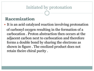 Initiated by protonation
Racemization
 It is an acid catalyzed reaction involving protonation
of carbonyl oxygen resulting in the formation of a
carbocation . Proton abstraction then occurs at the
adjacent carbon next to carbocation and therefore
forms a double bond by sharing the electrons as
shown in figure . The enolized product does not
retain theire chiral purity .
 