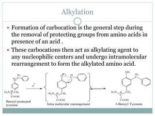 Alkylation
 Formation of carbocation is the general step during
the removal of protecting groups from amino acids in
presence of an acid .
 These carbocations then act as alkylating agent to
any nucleophilic centers and undergo intramolecular
rearrangement to form the alkylated amino acid.
 