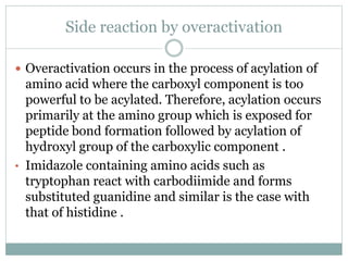Side reaction by overactivation
 Overactivation occurs in the process of acylation of
amino acid where the carboxyl component is too
powerful to be acylated. Therefore, acylation occurs
primarily at the amino group which is exposed for
peptide bond formation followed by acylation of
hydroxyl group of the carboxylic component .
• Imidazole containing amino acids such as
tryptophan react with carbodiimide and forms
substituted guanidine and similar is the case with
that of histidine .
 