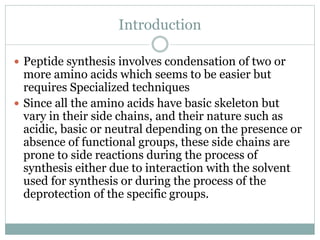 Introduction
 Peptide synthesis involves condensation of two or
more amino acids which seems to be easier but
requires Specialized techniques
 Since all the amino acids have basic skeleton but
vary in their side chains, and their nature such as
acidic, basic or neutral depending on the presence or
absence of functional groups, these side chains are
prone to side reactions during the process of
synthesis either due to interaction with the solvent
used for synthesis or during the process of the
deprotection of the specific groups.
 