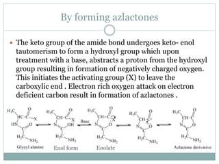 By forming azlactones
 The keto group of the amide bond undergoes keto- enol
tautomerism to form a hydroxyl group which upon
treatment with a base, abstracts a proton from the hydroxyl
group resulting in formation of negatively charged oxygen.
This initiates the activating group (X) to leave the
carboxylic end . Electron rich oxygen attack on electron
deficient carbon result in formation of azlactones .
Enol form Enolate
 