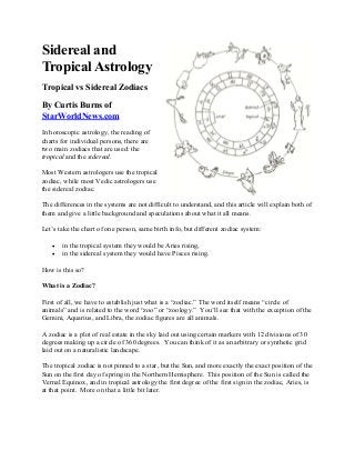Sidereal and
Tropical Astrology
Tropical vs Sidereal Zodiacs
By Curtis Burns of
StarWorldNews.com
In horoscopic astrology, the reading of
charts for individual persons, there are
two main zodiacs that are used: the
tropical and the sidereal.
Most Western astrologers use the tropical
zodiac, while most Vedic astrologers use
the sidereal zodiac.
The differences in the systems are not difficult to understand, and this article will explain both of
them and give a little background and speculations about what it all means.
Let’s take the chart of one person, same birth info, but different zodiac system:
• in the tropical system they would be Aries rising,
• in the sidereal system they would have Pisces rising.
How is this so?
What is a Zodiac?
First of all, we have to establish just what is a “zodiac.” The word itself means “circle of
animals” and is related to the word “zoo” or “zoology.” You’ll see that with the exception of the
Gemini, Aquarius, and Libra, the zodiac figures are all animals.
A zodiac is a plot of real estate in the sky laid out using certain markers with 12 divisions of 30
degrees making up a circle of 360 degrees. You can think of it as an arbitrary or synthetic grid
laid out on a naturalistic landscape.
The tropical zodiac is not pinned to a star, but the Sun, and more exactly the exact position of the
Sun on the first day of spring in the Northern Hemisphere. This position of the Sun is called the
Vernal Equinox, and in tropical astrology the first degree of the first sign in the zodiac, Aries, is
at that point. More on that a little bit later.
 