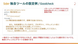 Sider 独自ツールの設定例 / Goodcheck
- id: com.sideci.company-name
pattern: 株式会社Sider
glob:
- "**/*.{html,md,txt}"
message: |
Sider株式会社は後株です。前株ではありません。
また、社名変更もしているので、プロダクト、ドキュメント名に
旧社名が入っていないかも注意してください。
公式文書に乗せる情報、ロゴはこちらのWikiを参照してください。
https://__社内用WikiのURL__/corporate/
パターンマッチで指定できるものは
言語を問わずにチェック対象として
登録が可能
一般のツールでは抽出できないけれど、過去に問題を引き起こしたような書き方についても、
独自にチェックとアラートを登録できる
 