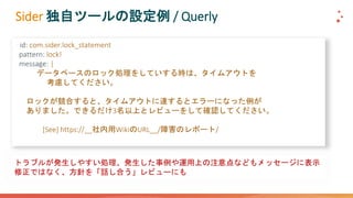 Sider 独自ツールの設定例 / Querly
- id: com.sider.lock_statement
pattern: lock!
message: |
データベースのロック処理をしていする時は、タイムアウトを
考慮してください。
ロックが競合すると、タイムアウトに達するとエラーになった例が
ありました。できるだけ3名以上とレビューをして確認してください。
[See] https://__社内用WikiのURL__/障害のレポート/
トラブルが発生しやすい処理、発生した事例や運用上の注意点などもメッセージに表示
修正ではなく、方針を「話し合う」レビューにも
 