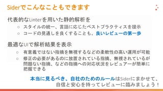 Siderでこんなこともできます
代表的なLinterを用いた静的解析を
○ スタイルの統一、言語に応じたベストプラクティスを提示
○ コードの見通しを良くすることも、良いレビューの第一歩
最適なUIで解析結果を表示
○ 有意義ではない指摘を無視するなどの柔軟性の高い運用が可能
○ 修正の必要があるのに放置されている指摘、無視されているが
問題ない指摘、などの指摘への対応状況をレビュアーが簡単に
把握できる
本当に見るべき、自社のためのルールはSiderにまかせて、
自信と安心を持ってレビューに臨みましょう！
 
