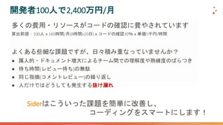 開発者100人で2,400万円/月
多くの費用・リソースがコードの確認に費やされています
算出前提：100人ｘ160時間/月(8時間x20日)ｘコードの確認30％ｘ単価5千円/時間
よくある些細な課題ですが、日々積み重なっていませんか？
● 属人的・ドキュメント増大によるチーム間での理解度や熟練度のばらつき
● 待ち時間(レビュー待ち)の無駄
● 同じ指摘(コメントレビュー)の繰り返し
● 人だけではどうしても発生する抜け漏れ
Siderはこういった課題を簡単に改善し、
コーディングをスマートにします！
 