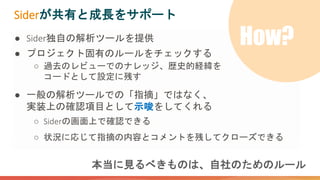本当に見るべきものは、自社のためのルール
● Sider独自の解析ツールを提供
● プロジェクト固有のルールをチェックする
○ 過去のレビューでのナレッジ、歴史的経緯を
コードとして設定に残す
● 一般の解析ツールでの「指摘」ではなく、
実装上の確認項目として示唆をしてくれる
○ Siderの画面上で確認できる
○ 状況に応じて指摘の内容とコメントを残してクローズできる
Siderが共有と成長をサポート
How?
 