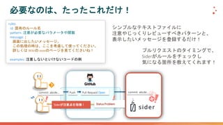 必要なのは、たったこれだけ！
rules:
- id: 固有のルール名
pattern: 注意が必要なパラメータや関数
message: |
画面に出したいメッセージ。
この処理の時は、ここを考慮して使ってください。
詳しくは Wikiの xxxxのページを見てくださいね！
examples: 注意しないといけないコードの例
シンプルなテキストファイルに
注意やじっくりレビューすべきパターンと、
表示したいメッセージを登録するだけ！
プルリクエストのタイミングで、
Siderがルールをチェックし
気になる箇所を教えてくれます！
Pull Request OpenPush
Siderが注意点を指摘！
commit: abcde… commit: abcde…
Status Problem
 