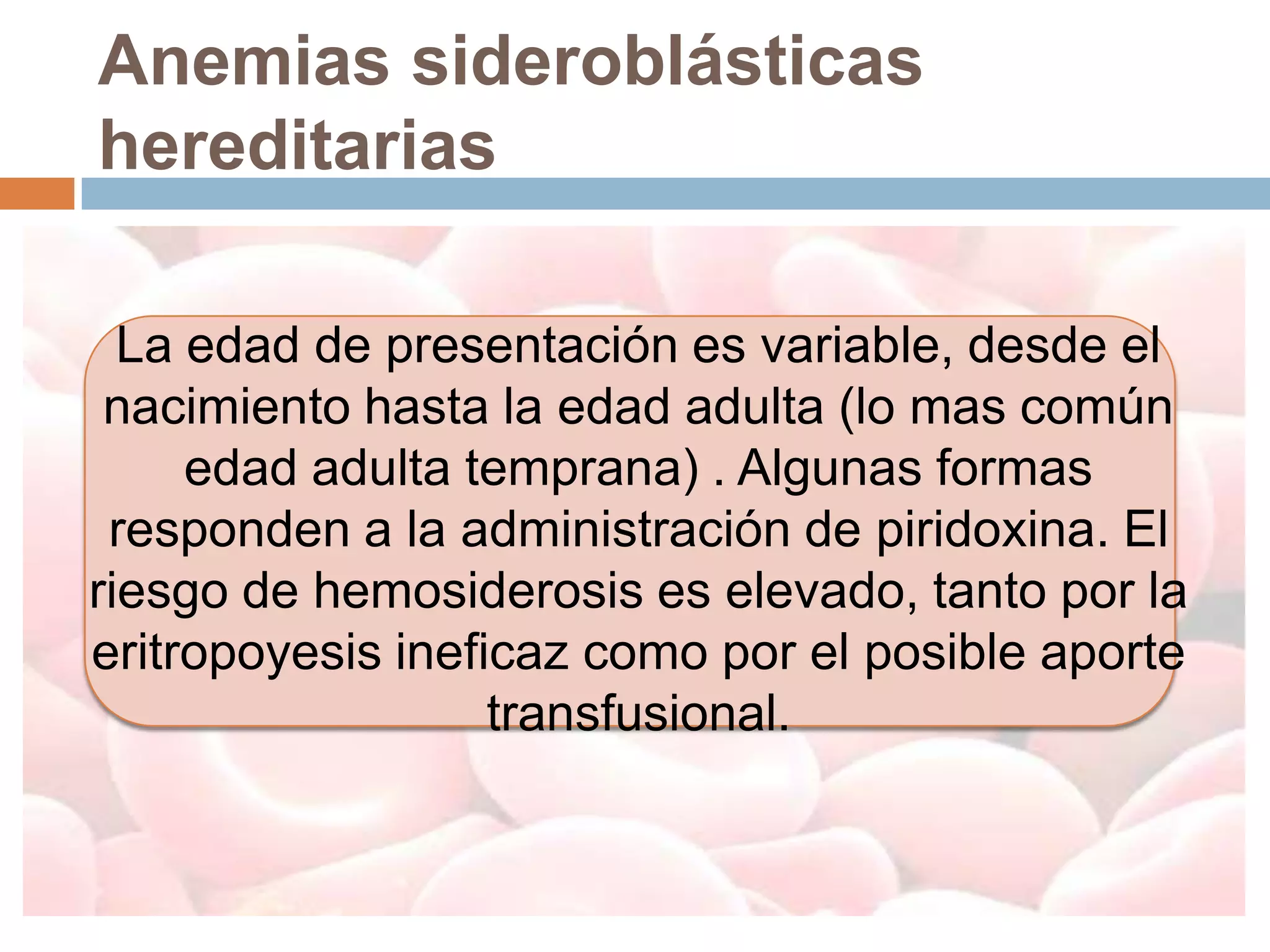 Anemias sideroblásticas
hereditarias

  La edad de presentación es variable, desde el
 nacimiento hasta la edad adulta (lo mas común
     edad adulta temprana) . Algunas formas
 responden a la administración de piridoxina. El
riesgo de hemosiderosis es elevado, tanto por la
eritropoyesis ineficaz como por el posible aporte
                   transfusional.
 