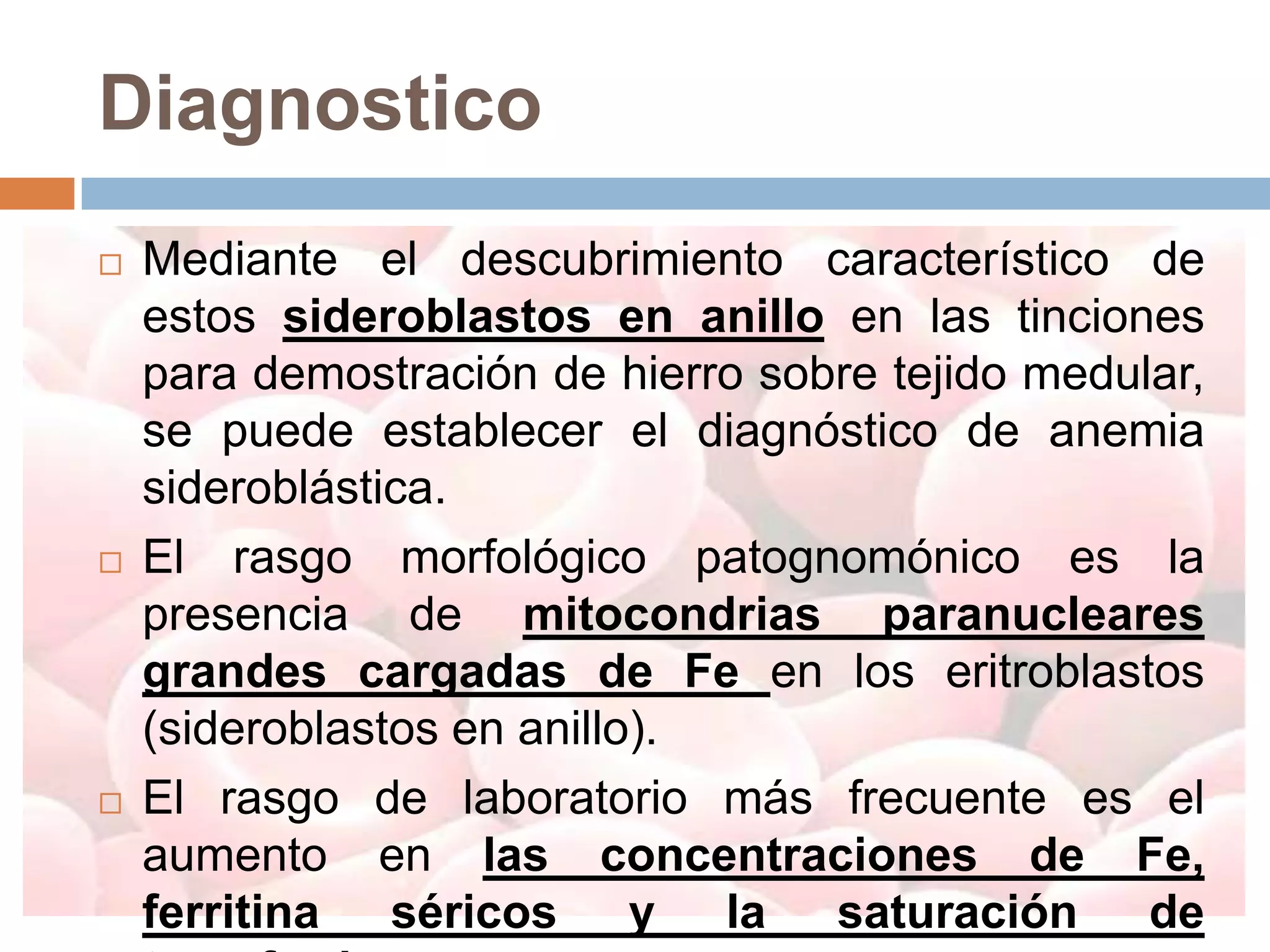 Diagnostico
   Mediante el descubrimiento característico de
    estos sideroblastos en anillo en las tinciones
    para demostración de hierro sobre tejido medular,
    se puede establecer el diagnóstico de anemia
    sideroblástica.
   El rasgo morfológico patognomónico es la
    presencia de mitocondrias paranucleares
    grandes cargadas de Fe en los eritroblastos
    (sideroblastos en anillo).
   El rasgo de laboratorio más frecuente es el
    aumento en las concentraciones de Fe,
    ferritina séricos y la saturación de
 