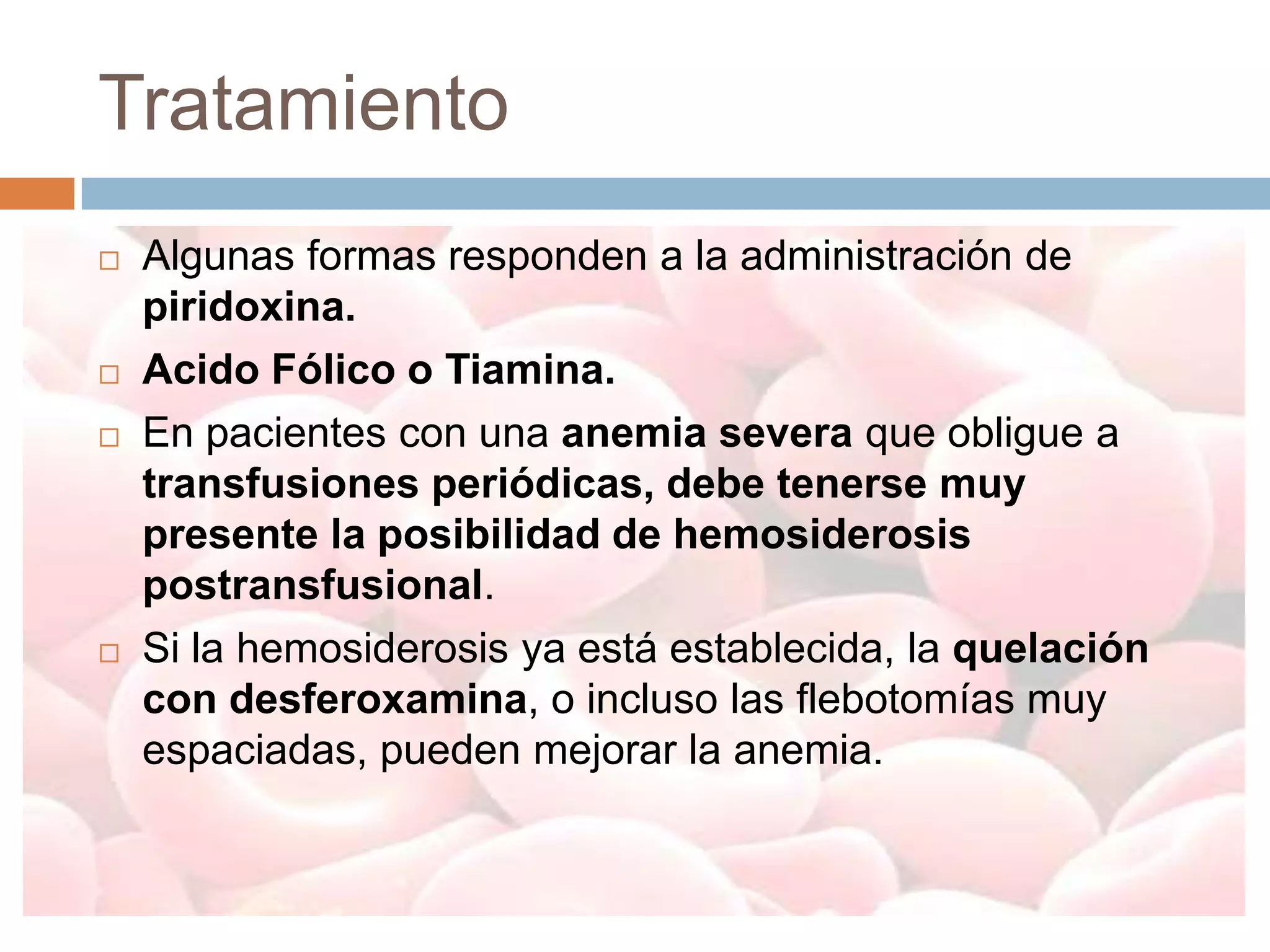 Tratamiento
   Algunas formas responden a la administración de
    piridoxina.
   Acido Fólico o Tiamina.
   En pacientes con una anemia severa que obligue a
    transfusiones periódicas, debe tenerse muy
    presente la posibilidad de hemosiderosis
    postransfusional.
   Si la hemosiderosis ya está establecida, la quelación
    con desferoxamina, o incluso las flebotomías muy
    espaciadas, pueden mejorar la anemia.
 