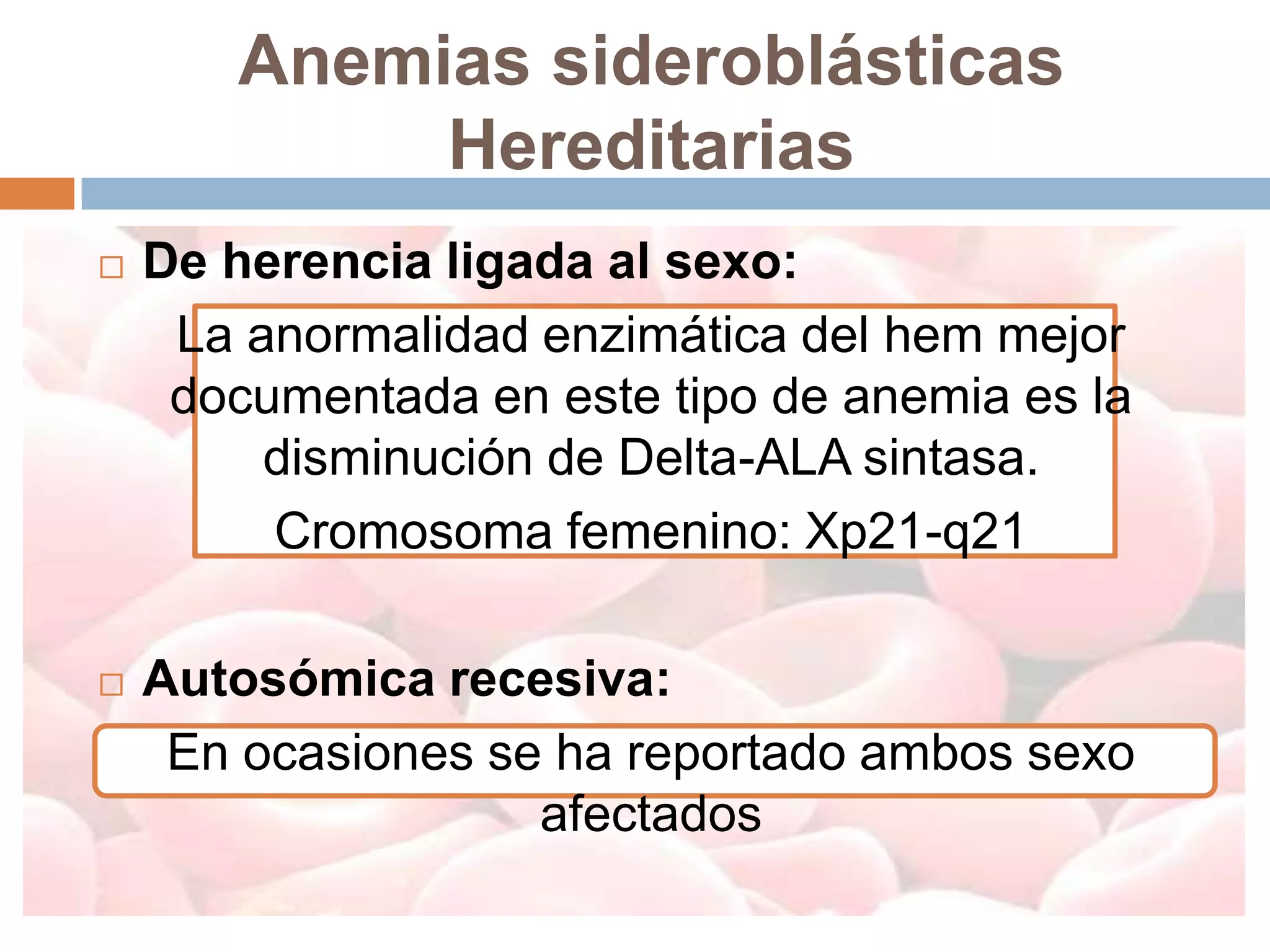 Anemias sideroblásticas
            Hereditarias
   De herencia ligada al sexo:
     La anormalidad enzimática del hem mejor
     documentada en este tipo de anemia es la
         disminución de Delta-ALA sintasa.
         Cromosoma femenino: Xp21-q21

   Autosómica recesiva:
     En ocasiones se ha reportado ambos sexo
                    afectados
 