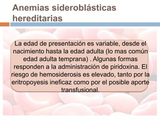 Anemias sideroblásticas
hereditarias

  La edad de presentación es variable, desde el
 nacimiento hasta la edad adulta (lo mas común
     edad adulta temprana) . Algunas formas
 responden a la administración de piridoxina. El
riesgo de hemosiderosis es elevado, tanto por la
eritropoyesis ineficaz como por el posible aporte
                   transfusional.
 