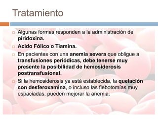 Tratamiento
   Algunas formas responden a la administración de
    piridoxina.
   Acido Fólico o Tiamina.
   En pacientes con una anemia severa que obligue a
    transfusiones periódicas, debe tenerse muy
    presente la posibilidad de hemosiderosis
    postransfusional.
   Si la hemosiderosis ya está establecida, la quelación
    con desferoxamina, o incluso las flebotomías muy
    espaciadas, pueden mejorar la anemia.
 