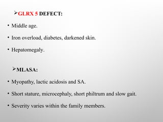 GLRX 5 DEFECT:
• Middle age.
• Iron overload, diabetes, darkened skin.
• Hepatomegaly.
MLASA:
• Myopathy, lactic acidosis and SA.
• Short stature, microcephaly, short philtrum and slow gait.
• Severity varies within the family members.
 