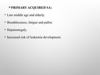 PRIMARY ACQUIRED SA:
• Late middle age and elderly.
• Breathlessness, fatigue and pallor.
• Hepatomegaly.
• Increased risk of leukemia development.
 