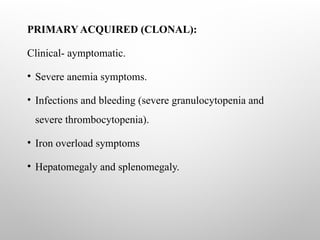 PRIMARY ACQUIRED (CLONAL):
Clinical- aymptomatic.
• Severe anemia symptoms.
• Infections and bleeding (severe granulocytopenia and
severe thrombocytopenia).
• Iron overload symptoms
• Hepatomegaly and splenomegaly.
 