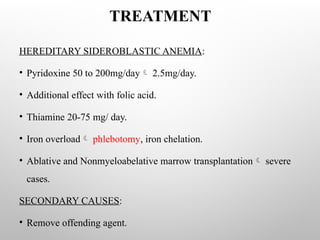 TREATMENT
HEREDITARY SIDEROBLASTIC ANEMIA:
• Pyridoxine 50 to 200mg/day 2.5mg/day.
• Additional effect with folic acid.
• Thiamine 20-75 mg/ day.
• Iron overload phlebotomy, iron chelation.
• Ablative and Nonmyeloabelative marrow transplantation severe
cases.
SECONDARY CAUSES:
• Remove offending agent.
 
