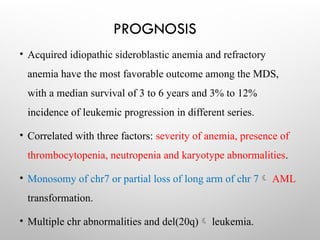 PROGNOSIS
• Acquired idiopathic sideroblastic anemia and refractory
anemia have the most favorable outcome among the MDS,
with a median survival of 3 to 6 years and 3% to 12%
incidence of leukemic progression in different series.
• Correlated with three factors: severity of anemia, presence of
thrombocytopenia, neutropenia and karyotype abnormalities.
• Monosomy of chr7 or partial loss of long arm of chr 7 AML
transformation.
• Multiple chr abnormalities and del(20q) leukemia.
 