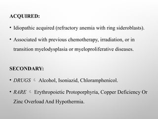 ACQUIRED:
• Idiopathic acquired (refractory anemia with ring sideroblasts).
• Associated with previous chemotherapy, irradiation, or in
transition myelodysplasia or myeloproliferative diseases.
SECONDARY:
• DRUGS  Alcohol, Isoniazid, Chloramphenicol.
• RARE  Erythropoietic Protoporphyria, Copper Deficiency Or
Zinc Overload And Hypothermia.
 