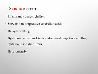 ABCB7 DEFECT:
• Infants and younger children
• Slow or non-progressive cerebellar ataxia
• Delayed walking
• Dysarthria, intentional tremor, decreased deep tendon reflex,
nystagmus and strabismus.
• Hepatomegaly.
 