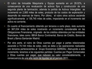 • El rubro de Inmueble Maquinaria y Equipo aumenta en un 28.02%, a
  consecuencia de una revaluación de activos fijos y construcción de una
  segunda planta de laminación, además la partida de Activos Intangibles se
  incrementó en 2,865 miles de soles, producto de los costos de exploración y
  desarrollo de reservas de hierro. Por último, el rubro otros activos asciende
  significativamente a 136,745 miles de soles, impactando en el incremento del
  activo no corriente.
• En cuanto al financiamiento obtenido por terceros a corto plazo, éste aumenta
  en 367,034 miles de soles mostrando un incremento considerable en las
  Obligaciones Financieras, originado de los créditos obtenidos por las entidades
  financieras, tales como: BBVA Banco Continental, Banco de Crédito, Banco de
  Brasil y Banco Santander Madrid.
• Por otra parte, el rubro de Otras cuentas por pagar a partes relacionadas
  ascendió a 74,144 miles de soles, esto se debe a las operaciones realizadas
  con terceros pertenecientes al Grupo Económico GERDAU. Atenuando a este
  incremento, tenemos a las siguientes partidas: Cuentas por Pagar Comerciales
  y Otras cuentas por pagar, que reducen su valor considerablemente, a
  consecuencia de una alta razón de liquidez en el periodo 2011.
 