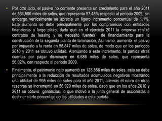 • Por otro lado, el pasivo no corriente presenta un crecimiento para el año 2011
  de 534,500 miles de soles, que representa 97.46% respecto al periodo 2009, sin
  embargo verticalmente se aprecia un ligero incremento porcentual de 1.1%.
  Este aumento se debe principalmente por los compromisos con entidades
  financieras a largo plazo, dado que en el ejercicio 2011 la empresa realizó
  contratos de leasing y se necesitó fuentes de financiamiento para la
  construcción de la segunda planta de laminación. Asimismo, aumentó el pasivo
  por impuesto a la renta en 58,847 miles de soles, de modo que en los periodos
  2010 y 2011 se obtuvo utilidad. Atenuando a este incremento, la partida otras
  cuentas por pagar disminuye en 6,686 miles de soles, que representa
  56.02%, con respecto al periodo 2009.
• Finalmente, el patrimonio neto aumentó en 128,558 miles de soles, esto se debe
  principalmente a la reducción de resultados acumulados negativos mostrando
  una utilidad de 995 miles de soles para el año 2011, además el rubro de otras
  reservas se incrementó en 56,929 miles de soles, dado que en los años 2010 y
  2011 se obtuvo ganancias, lo que motivó a la junta general de accionistas a
  destinar cierto porcentaje de las utilidades a esta partida.
 