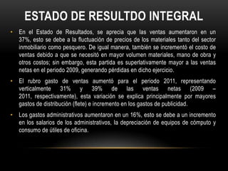 ESTADO DE RESULTDO INTEGRAL
• En el Estado de Resultados, se aprecia que las ventas aumentaron en un
  37%, esto se debe a la fluctuación de precios de los materiales tanto del sector
  inmobiliario como pesquero. De igual manera, también se incrementó el costo de
  ventas debido a que se necesitó en mayor volumen materiales, mano de obra y
  otros costos; sin embargo, esta partida es superlativamente mayor a las ventas
  netas en el periodo 2009, generando pérdidas en dicho ejercicio.
• El rubro gasto de ventas aumentó para el periodo 2011, representando
  verticalmente 31% y 39% de las ventas netas (2009 –
  2011, respectivamente), esta variación se explica principalmente por mayores
  gastos de distribución (flete) e incremento en los gastos de publicidad.
• Los gastos administrativos aumentaron en un 16%, esto se debe a un incremento
  en los salarios de los administrativos, la depreciación de equipos de cómputo y
  consumo de útiles de oficina.
 