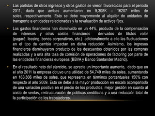 • Las partidas de otros ingresos y otros gastos se vieron favorecidas para el periodo
  2011, dado que ambas aumentaron en 5,308K – 16207 miles de
  soles, respectivamente. Esto se debe mayormente al alquiler de unidades de
  transporte a entidades relacionadas y la revaluación de activos fijos.
• Los gastos financieros han disminuido en un 44%, producto de la compensación
  de intereses y otros costos financieros             derivados de títulos valor
  (pagaré, leasing, bonos corporativos, etc.) adicionalmente a ello las fluctuaciones
  en el tipo de cambio impactan en dicha reducción. Asimismo, los ingresos
  financieros disminuyeron producto de los descuentos obtenidos por las compras
  realizadas y a una alta tasa de comisión de operaciones de factoring por parte de
  las entidades financieras europeas (BBVA y Banco Santander Madrid).
• En el resultado neto del ejercicio, se aprecia un importante aumento, dado que en
  el año 2011 la empresa obtuvo una utilidad de 54,749 miles de soles, aumentando
  en 163,806 miles de soles, que representa en términos porcentuales 150% con
  respecto al año 2009. Esto se debe a la mayor producción en escala acompañado
  de una variación positiva en el precio de los productos, mejor gestión en cuanto al
  costo de ventas, restructuración de políticas crediticias y a una reducción total de
  la participación de los trabajadores.
 