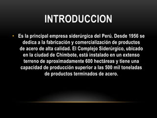 INTRODUCCION
• Es la principal empresa siderúrgica del Perú. Desde 1956 se
    dedica a la fabricación y comercialización de productos
   de acero de alta calidad. El Complejo Siderúrgico, ubicado
    en la ciudad de Chimbote, está instalado en un extenso
     terreno de aproximadamente 600 hectáreas y tiene una
   capacidad de producción superior a las 500 mil toneladas
               de productos terminados de acero.
 