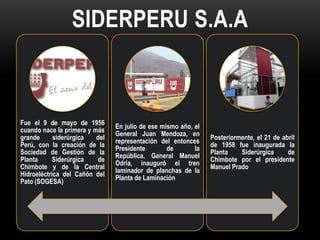 SIDERPERU S.A.A



Fue el 9 de mayo de 1956
                                En julio de ese mismo año, el
cuando nace la primera y más
                                General Juan Mendoza, en
grande      siderúrgica   del                                   Posteriormente, el 21 de abril
                                representación del entonces
Perú, con la creación de la                                     de 1958 fue inaugurada la
                                Presidente        de       la
Sociedad de Gestión de la                                       Planta    Siderúrgica      de
                                República, General Manuel
Planta     Siderúrgica    de                                    Chimbote por el presidente
                                Odría, inauguró el tren
Chimbote y de la Central                                        Manuel Prado
                                laminador de planchas de la
Hidroeléctrica del Cañón del
                                Planta de Laminación
Pato (SOGESA)
 