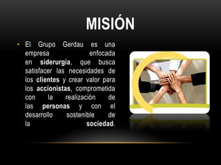 MISIÓN
• El Grupo Gerdau es una
  empresa                enfocada
  en siderurgia, que busca
  satisfacer las necesidades de
  los clientes y crear valor para
  los accionistas, comprometida
  con     la    realización    de
  las personas y con el
  desarrollo    sostenible     de
  la                    sociedad.
 